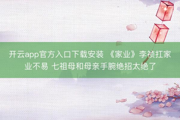 开云app官方入口下载安装 《家业》李祯扛家业不易 七祖母和母亲手腕绝招太绝了