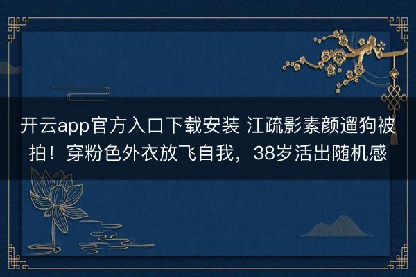 开云app官方入口下载安装 江疏影素颜遛狗被拍!穿粉色外衣放飞自我,38岁活出随机感