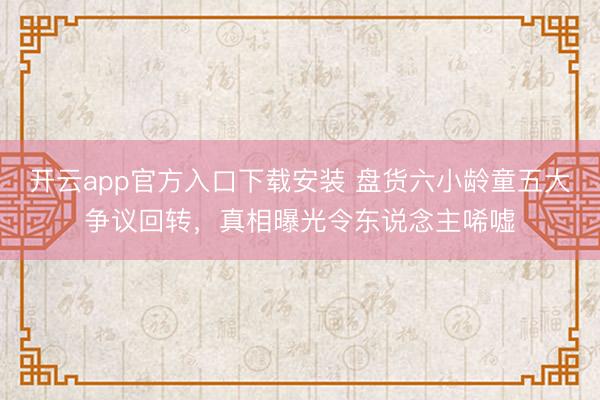 开云app官方入口下载安装 盘货六小龄童五大争议回转，真相曝光令东说念主唏嘘