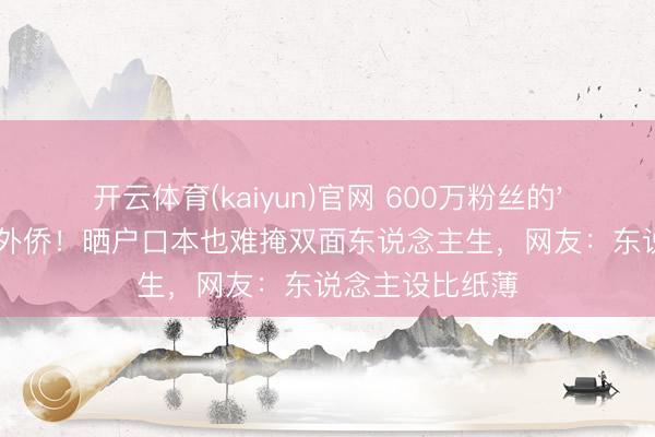 开云体育(kaiyun)官网 600万粉丝的'爱国网红'被曝外侨！晒户口本也难掩双面东说念主生，网友：东说念主设比纸薄