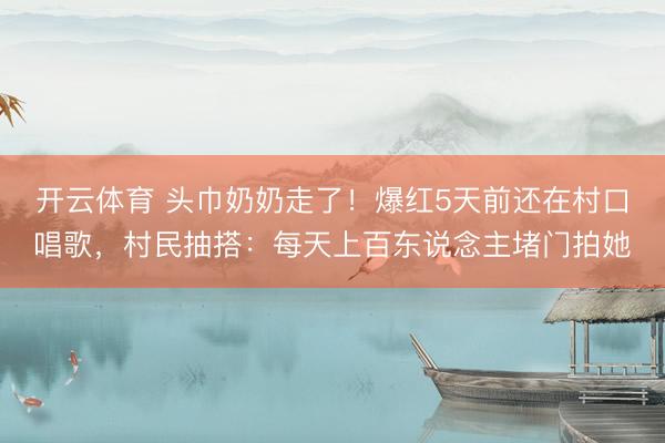 开云体育 头巾奶奶走了！爆红5天前还在村口唱歌，村民抽搭：每天上百东说念主堵门拍她