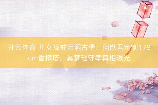 开云体育 儿女捧戒泪洒古堡!何猷君定制178cm香槟塔,奚梦瑶守孝真相曝光