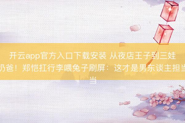 开云app官方入口下载安装 从夜店王子到三娃奶爸！郑恺扛行李喂兔子刷屏：这才是男东谈主担当