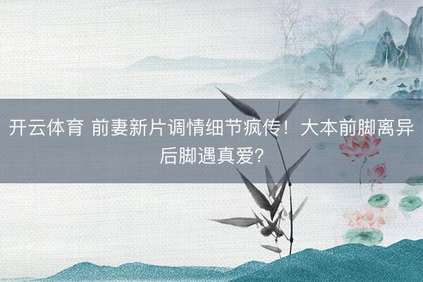 开云体育 前妻新片调情细节疯传！大本前脚离异后脚遇真爱？