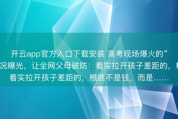 开云app官方入口下载安装 高考现场爆火的“迈巴赫少爷”，真兑近况曝光，让全网父母破防：着实拉开孩子差距的，根底不是钱，而是……