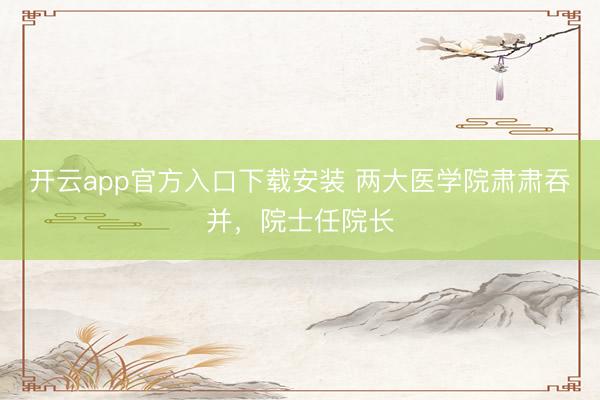 开云app官方入口下载安装 两大医学院肃肃吞并，院士任院长