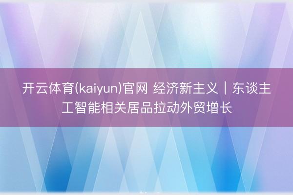 开云体育(kaiyun)官网 经济新主义｜东谈主工智能相关居品拉动外贸增长