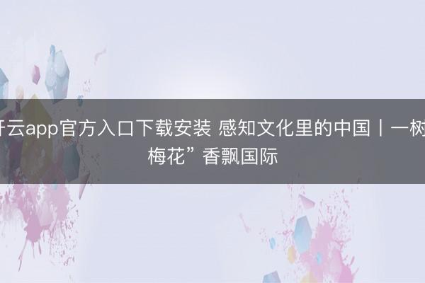开云app官方入口下载安装 感知文化里的中国丨一树“梅花” 香飘国际