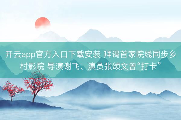 开云app官方入口下载安装 拜谒首家院线同步乡村影院 导演谢飞、演员张颂文曾“打卡”