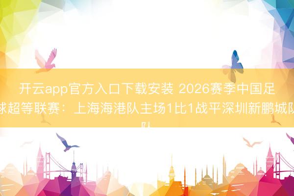 开云app官方入口下载安装 2026赛季中国足球超等联赛:上海海港队主场1比1战平深圳新鹏城队