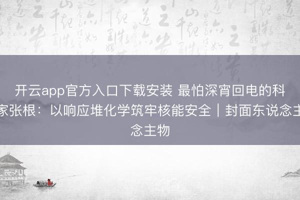 开云app官方入口下载安装 最怕深宵回电的科学家张根：以响应堆化学筑牢核能安全｜封面东说念主物
