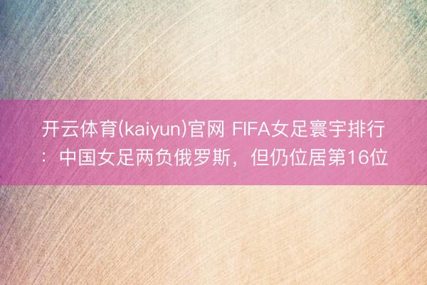 开云体育(kaiyun)官网 FIFA女足寰宇排行：中国女足两负俄罗斯，但仍位居第16位