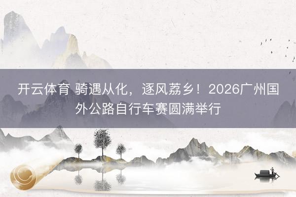 开云体育 骑遇从化，逐风荔乡！2026广州国外公路自行车赛圆满举行