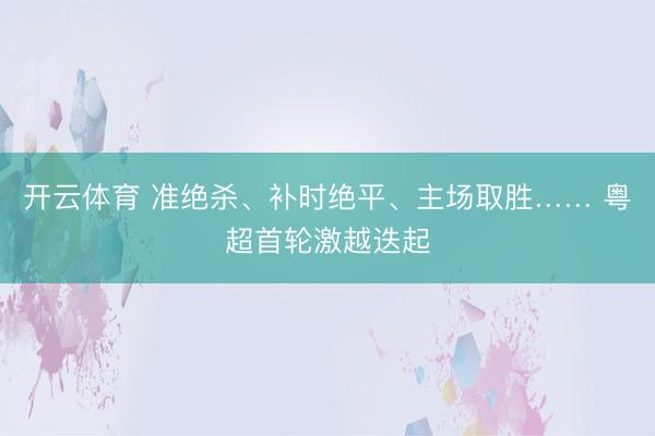 开云体育 准绝杀、补时绝平、主场取胜…… 粤超首轮激越迭起