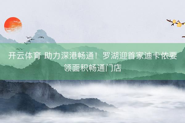 开云体育 助力深港畅通！罗湖迎首家迪卡侬要领面积畅通门店