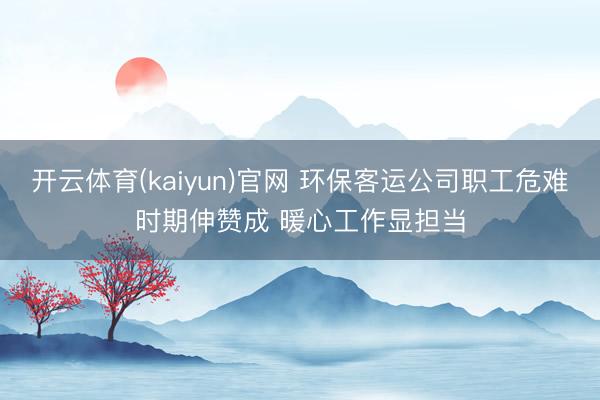 开云体育(kaiyun)官网 环保客运公司职工危难时期伸赞成 暖心工作显担当
