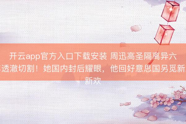 开云app官方入口下载安装 周迅高圣隔离异六年透澈切割！她国内封后耀眼，他回好意思国另觅新欢